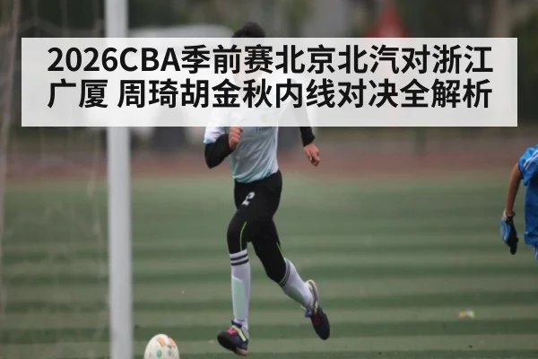 2026CBA季前赛北京北汽对浙江广厦 周琦胡金秋内线对决全解析